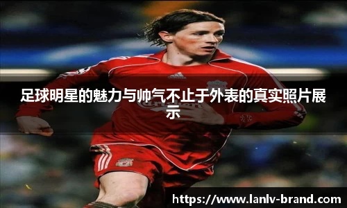 足球明星的魅力与帅气不止于外表的真实照片展示