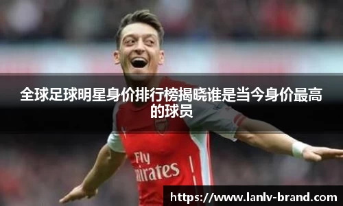 全球足球明星身价排行榜揭晓谁是当今身价最高的球员