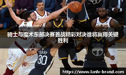 骑士与魔术东部决赛首战精彩对决谁将赢得关键胜利