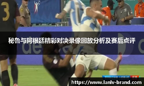秘鲁与阿根廷精彩对决录像回放分析及赛后点评