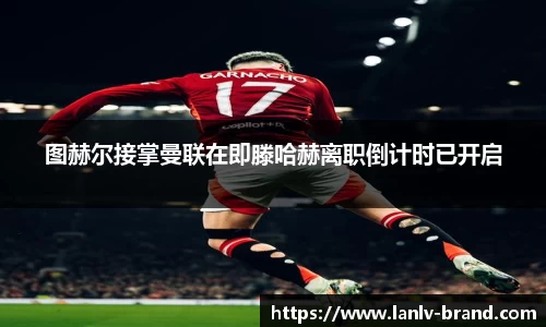 图赫尔接掌曼联在即滕哈赫离职倒计时已开启